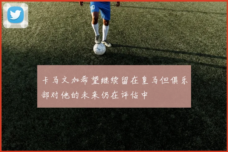卡马文加希望继续留在皇马但俱乐部对他的未来仍在评估中