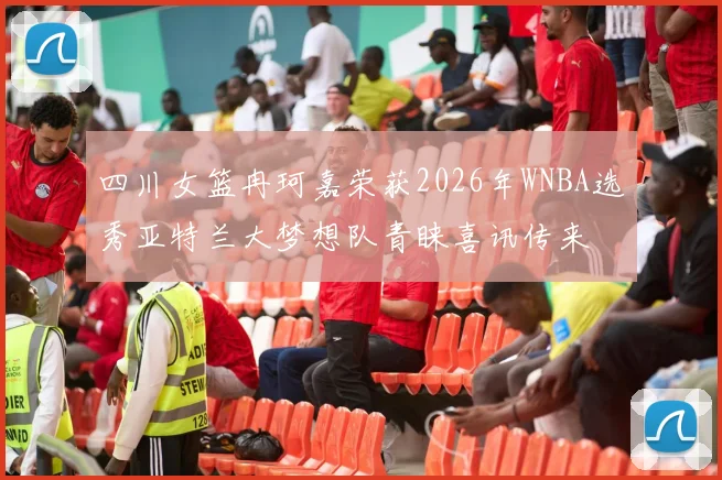 四川女篮冉珂嘉荣获2026年WNBA选秀亚特兰大梦想队青睐喜讯传来