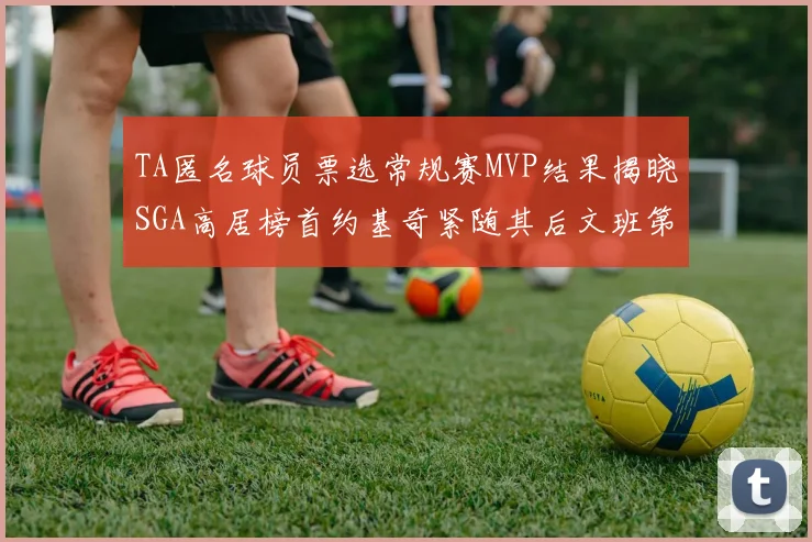 TA匿名球员票选常规赛MVP结果揭晓SGA高居榜首约基奇紧随其后文班第六