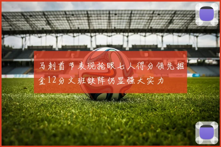 马刺首节表现抢眼七人得分领先掘金12分文班缺阵仍显强大实力