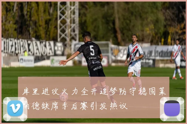 库里进攻火力全开追梦防守稳固莱纳德缺席季后赛引发热议