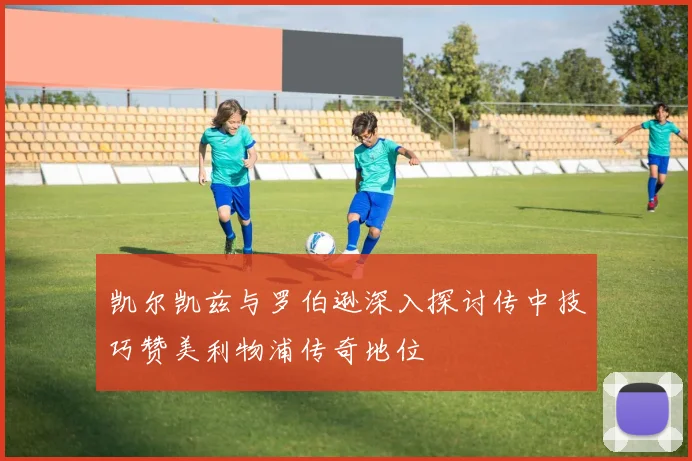 凯尔凯兹与罗伯逊深入探讨传中技巧赞美利物浦传奇地位
