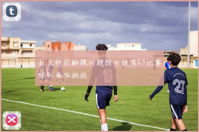杜兰特因脚踝问题预计缺席G5比赛球队面临挑战