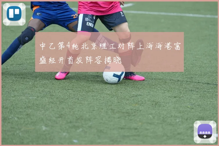 中乙第4轮北京理工对阵上海海港富盛经开首发阵容揭晓