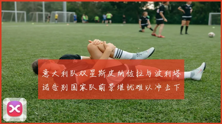 意大利队双星斯皮纳佐拉与波利塔诺告别国家队前景堪忧难以冲击下届世界杯