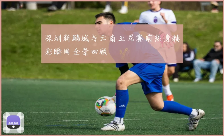深圳新鹏城与云南玉昆赛前热身精彩瞬间全景回顾