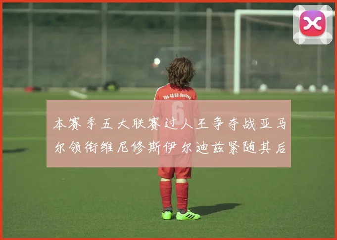 本赛季五大联赛过人王争夺战亚马尔领衔维尼修斯伊尔迪兹紧随其后