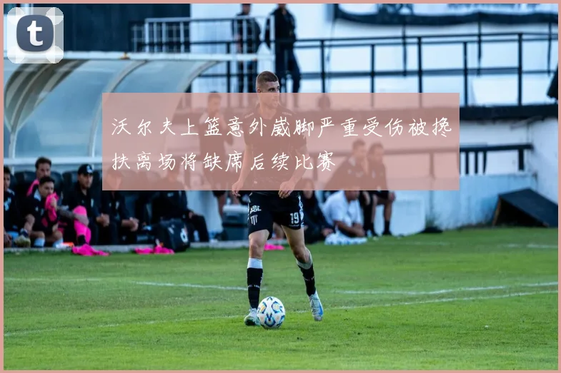 沃尔夫上篮意外崴脚严重受伤被搀扶离场将缺席后续比赛