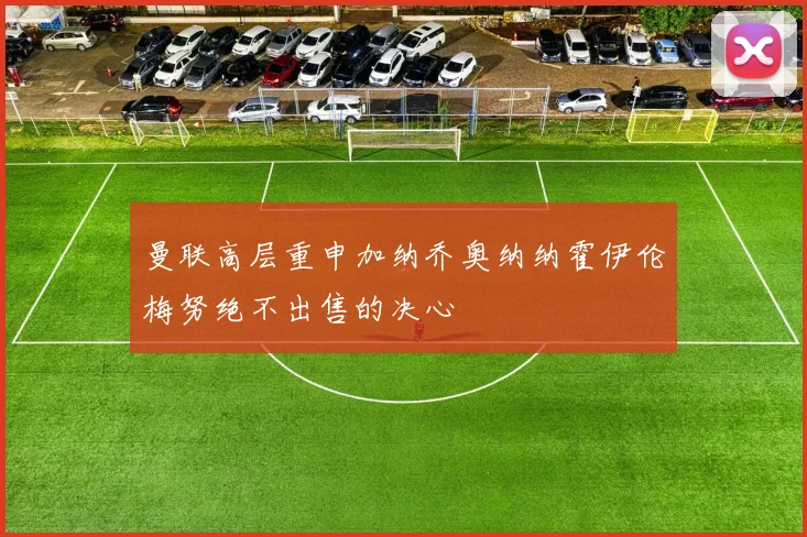 曼联高层重申加纳乔奥纳纳霍伊伦梅努绝不出售的决心